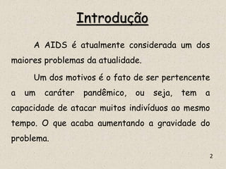 Introdução
A AIDS é atualmente considerada um dos
maiores problemas da atualidade.
Um dos motivos é o fato de ser pertencente
a um caráter pandêmico, ou seja, tem a
capacidade de atacar muitos indivíduos ao mesmo
tempo. O que acaba aumentando a gravidade do
problema.
2
 