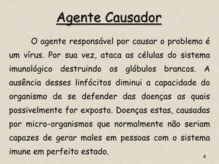 Agente Causador
O agente responsável por causar o problema é
um vírus. Por sua vez, ataca as células do sistema
imunológico destruindo os glóbulos brancos. A
ausência desses linfócitos diminui a capacidade do
organismo de se defender das doenças as quais
possivelmente for exposto. Doenças estas, causadas
por micro-organismos que normalmente não seriam
capazes de gerar males em pessoas com o sistema
imune em perfeito estado. 4
 