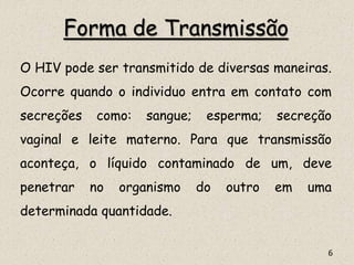 Forma de Transmissão
O HIV pode ser transmitido de diversas maneiras.
Ocorre quando o individuo entra em contato com
secreções como: sangue; esperma; secreção
vaginal e leite materno. Para que transmissão
aconteça, o líquido contaminado de um, deve
penetrar no organismo do outro em uma
determinada quantidade.
6
 