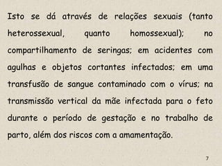 Isto se dá através de relações sexuais (tanto
heterossexual, quanto homossexual); no
compartilhamento de seringas; em acidentes com
agulhas e objetos cortantes infectados; em uma
transfusão de sangue contaminado com o vírus; na
transmissão vertical da mãe infectada para o feto
durante o período de gestação e no trabalho de
parto, além dos riscos com a amamentação.
7
 