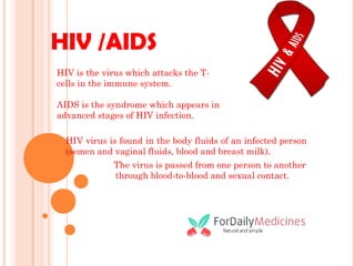 HIV /AIDS
HIV virus is found in the body fluids of an infected person
(semen and vaginal fluids, blood and breast milk).
The virus is passed from one person to another
through blood-to-blood and sexual contact.
HIV is the virus which attacks the T-
cells in the immune system.
AIDS is the syndrome which appears in
advanced stages of HIV infection.
 