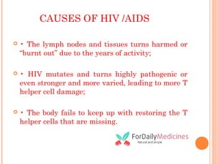 CAUSES OF HIV /AIDS
 • The lymph nodes and tissues turns harmed or
“burnt out” due to the years of activity;
 • HIV mutates and turns highly pathogenic or
even stronger and more varied, leading to more T
helper cell damage;
 • The body fails to keep up with restoring the T
helper cells that are missing.
 