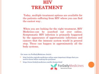 HIV
TREATMENT
Today, multiple treatment options are available for
the patients suffering from HIV where you can find
the easiest way .
When you are looking for the right treatment, HIV
Medicines can be searched out over online.
Symptomatic HIV infection is primarily happened
by the appearance of opportunistic infections and
cancers that the immune system would in general
stop. These can happen in approximately all the
body systems.
Get more via ForDailyMedicines Article :
 http://articles.org/aids-medicines-online-some-important-things-that-you-
need-to-know-before-making-the-purchase/
 https://www.fordailymedicines.com/hiv-herpes.html
 