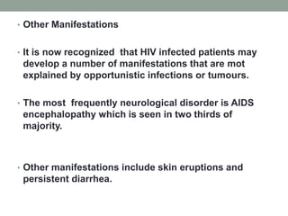 • Other Manifestations
• It is now recognized that HIV infected patients may
develop a number of manifestations that are mot
explained by opportunistic infections or tumours.
• The most frequently neurological disorder is AIDS
encephalopathy which is seen in two thirds of
majority.
• Other manifestations include skin eruptions and
persistent diarrhea.
 