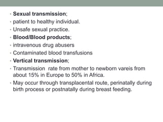 • Sexual transmission;
• patient to healthy individual.
• Unsafe sexual practice.
• Blood/Blood products;
• intravenous drug abusers
• Contaminated blood transfusions
• Vertical transmission;
• Transmission rate from mother to newborn vareis from
about 15% in Europe to 50% in Africa.
• May occur through transplacental route, perinatally during
birth process or postnatally during breast feeding.
 