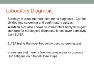 Laboratory Diagnosis
• Serology is usual method used for its diagnosis . Can be
divided into screening and confirmatory assays.
• Western blot also known as immunoblot analysis is gold
standard for serological diagnosis. It has lower sensitivity
than ELISA.
• ELISA test is the most frequently used screening test.
• In western blot there is line immunoassaya incorporate
HIV antigens on nitrocellulose strips .
 