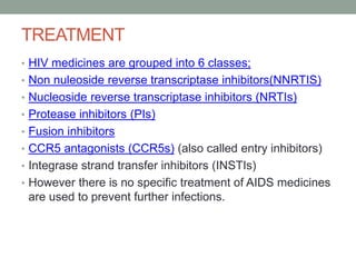 TREATMENT
• HIV medicines are grouped into 6 classes;
• Non nuleoside reverse transcriptase inhibitors(NNRTIS)
• Nucleoside reverse transcriptase inhibitors (NRTIs)
• Protease inhibitors (PIs)
• Fusion inhibitors
• CCR5 antagonists (CCR5s) (also called entry inhibitors)
• Integrase strand transfer inhibitors (INSTIs)
• However there is no specific treatment of AIDS medicines
are used to prevent further infections.
 