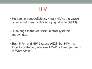 HIV
• Human immunodeficiency virus (HIV)is the cause
of acquired immunodeficiency syndrome (AIDS).
• It belongs to the lentivirus subfamily of the
retroviridae.
•
• Both HIV-1and HIV-2 cause AIDS, but HIV-1 is
found worldwide , whereas HIV-2 is found primarily
in West Africa.
 