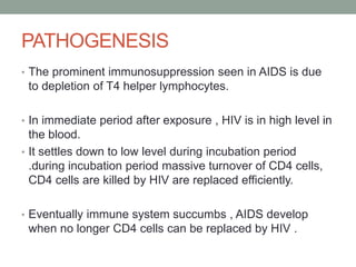 PATHOGENESIS
• The prominent immunosuppression seen in AIDS is due
to depletion of T4 helper lymphocytes.
• In immediate period after exposure , HIV is in high level in
the blood.
• It settles down to low level during incubation period
.during incubation period massive turnover of CD4 cells,
CD4 cells are killed by HIV are replaced efficiently.
• Eventually immune system succumbs , AIDS develop
when no longer CD4 cells can be replaced by HIV .
 