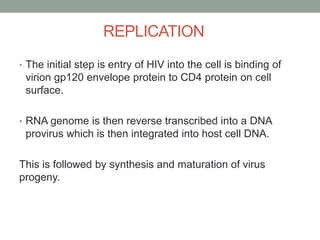 REPLICATION
• The initial step is entry of HIV into the cell is binding of
virion gp120 envelope protein to CD4 protein on cell
surface.
• RNA genome is then reverse transcribed into a DNA
provirus which is then integrated into host cell DNA.
This is followed by synthesis and maturation of virus
progeny.
 