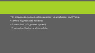 Οι σεξουαλικές συμπεριφορές που μπορούν να μεταδώσουν τον HIV είναι:
 Κολπικό σεξ (πέος μέσα σε αιδοίο)
 Πρωκτικό σεξ (πέος μέσα σε πρωκτό)
 Στοματικό σεξ (στόμα σε πέος ή αιδοίο)
 