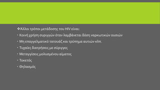 Άλλοι τρόποι μετάδοσης του HIV είναι:
 Κοινή χρήση συριγγών όταν λαμβάνεται δόση ναρκωτικών ουσιών
 Μη επαγγελματικό τατουάζ και τρύπημα αυτιών κλπ.
 Τυχαίες διατρήσεις με σύριγγες
 Μεταγγίσεις μολυσμένου αίματος
 Τοκετός
 Θηλασμός
 