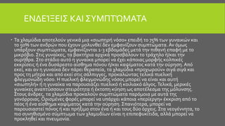 ΕΝΔΕΊΞΕΙΣ ΚΑΙ ΣΥΜΠΤΏΜΑΤΑ
 Τα χλαμύδια αποτελούν γενικά μια «σιωπηρή νόσο» επειδή το 75% των γυναικών και
το 50% των ανδρών που έχουν μολυνθεί δεν εμφανίζουν συμπτώματα. Αν όμως
υπάρξουν συμπτώματα, εμφανίζονται 1-3 εβδομάδες μετά την πιθανή επαφή με το
μικρόβιο. Στις γυναίκες, τα βακτήρια αρχικά προσβάλουν το τράχηλο ή/και την
ουρήθρα. Στο στάδιο αυτό η γυναίκα μπορεί να έχει κάποιας μορφής κολπικές
εκκρίσεις ή ένα δυσάρεστο αίσθημα πόνου ή/και καψίματος κατά την ούρηση. Από
εκεί, και αν η γυναίκα δεν πάρει θεραπεία, τα χλαμύδια «προχωρούν» σιγά σιγά και
προς τη μήτρα και από εκεί στις σάλπιγγες, προκαλώντας τελικά πυελική
φλεγμονώδη νόσο. Η πυελική φλεγμονώδης νόσος μπορεί να είναι και αυτή
«σιωπηλή» ή η γυναίκα να παρουσιάζει πυελικό ή κοιλιακό άλγος.Τελικά, μερικές
γυναίκες αναπτύσσουν στειρότητα ή έκτοπη κύηση ως αποτέλεσμα της μόλυνσης.
Στους άνδρες, τα χλαμύδια προκαλούν συμπτώματα παρόμοια με αυτά της
γονόρροιας. Ορισμένες φορές μπορεί να υπάρχει κάποια «περίεργη» έκκριση από το
πέος ή ένα αίσθημα καψίματος κατά την ούρηση. Σπανιότερα, μπορεί να
παρουσιαστεί πόνος ή και πρήξιμο στον ένα ή και τους δύο όρχεις. Στα νεογέννητα, το
πιο συνηθισμένο σύμπτωμα των χλαμυδίων είναι η επιπεφυκίτιδα, αλλά μπορεί να
προκληθεί και πνευμονία.
 