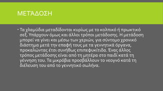 ΜΕΤΆΔΟΣΗ
 Τα χλαμύδια μεταδίδονται κυρίως με το κολπικό ή πρωκτικό
σεξ.Υπάρχουν όμως και άλλοι τρόποι μετάδοσης. Η μετάδοση
μπορεί να γίνει και μέσω των χεριών, για σύντομο χρονικό
διάστημα μετά την επαφή τους με τα γεννητικά όργανα,
προκαλώντας έτσι συνήθως επιπεφυκίτιδα. Ένας άλλος
τρόπος μετάδοσης είναι από τη μητέρα στο παιδί κατά τη
γέννηση του.Τα μικρόβια προσβάλλουν το νεογνό κατά τη
διέλευση του από το γεννητικό σωλήνα.
 