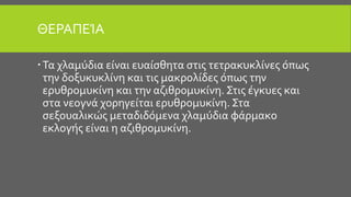 ΘΕΡΑΠΕΊΑ
Τα χλαμύδια είναι ευαίσθητα στις τετρακυκλίνες όπως
την δοξυκυκλίνη και τις μακρολίδες όπως την
ερυθρομυκίνη και την αζιθρομυκίνη. Στις έγκυες και
στα νεογνά χορηγείται ερυθρομυκίνη. Στα
σεξουαλικώς μεταδιδόμενα χλαμύδια φάρμακο
εκλογής είναι η αζιθρομυκίνη.
 