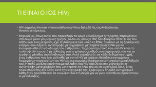 ΤΙ ΕΊΝΑΙ Ο ΙΌΣ HIV;
 HIV σημαίνει Human ImmunodeficiencyVirus δηλαδή Ιός τηςΑνθρώπινης
Ανοσοανεπάρκειας.
 Μερικοί ιοί, όπως αυτοί που προκαλούν το κοινό κρυολόγημα ή τη γρίπη, παραμένουν
στο σώμα μόνο για μερικές ημέρες. Άλλοι ιοί, όπως ο HIV, δεν φεύγουν ποτέ. Ο ιός του
AIDS είναι ένας ρετροϊός: έχει δηλαδή γενετικό υλικό το RNA, το οποίο με τη δράση ενός
ενζύμου που λέγεται αντίστροφη μεταγραφάση μετατρέπεται σε DNA για να
ενσωματωθεί στο γονιδίωμα του ανθρώπου .Το χαρακτηριστικό του ιού HIV είναι το
πολύ υψηλό ποσοστό μετάλλαξής του, ο γρήγορος ρυθμός αναπαραγωγής του και το
τεράστιο μέγεθος του πληθυσμού του.Αυτό σημαίνει ότι σε κάθε δεδομένη στιγμή,
ένας άνθρωπος που έχει μολυνθεί με τον ιό HIV μεταφέρει δεκάδες εκατομμύρια
λοιμογόνων παραγόντων του HIV με εκατομμύρια διαφορετικών τυχαίων μεταλλάξεών
του. Η πολύ μεγάλη ικανότητα μετάλλαξης του HIV οφείλεται στο γεγονός ότι η
αντίστροφη μεταγραφάση που μετατρέπει το RNA του ιού σε κυτταρικό DNA, είναι
πολύ επιρρεπής στα λάθη κατά την αντιγραφή της, ξεφεύγουν δηλαδή αντιγραφικά
λάθη όταν προστίθενται τα νουκλεοτίδια στη σειρά για να γίνει το DNA και προκύπτουν
οι μεταλλάξεις.
 
