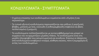 ΚΟΝΔΥΛΏΜΑΤΑ - ΣΥΜΠΤΏΜΑΤΑ
 Ο χρόνος επώασης των κονδυλωμάτων κυμαίνεται από 1-8 μήνες ή και
περισσότερο.
 Τα τυπικά οξυτενή κονδυλώματα παρουσιάζονται σαν ρόδινες ή γκριζωπές
βλάβες, μαλακές με λεία, κοκκώδη ή ανθοκραμβοειδή επιφάνεια και βάση
πεπλατυσμένη ή μισχωτή.
 Τα κονδυλώματα πολλαπλασιάζονται με αυτοενοφθαλμισμό και μπορεί να
συρρέουν και να σχηματίζουν μεγάλες πλάκες.Τα κονδυλώματα είναι στη
μεγάλη πλειοψηφία τους ασυμπτωματικά και ανώδυνα. Σπανίως οι πάσχοντες
από κονδυλώματα αναφέρουν κνησμό, αίσθηση καύσου, πόνο ή αιμορραγία εξ
αιτίας των κονδυλωμάτων.
 