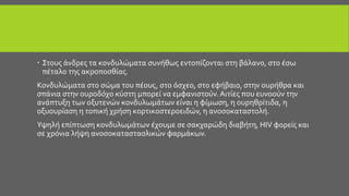  Στους άνδρες τα κονδυλώματα συνήθως εντοπίζονται στη βάλανο, στο έσω
πέταλο της ακροποσθίας.
Κονδυλώματα στο σώμα του πέους, στο όσχεο, στο εφήβαιο, στην ουρήθρα και
σπάνια στην ουροδόχο κύστη μπορεί να εμφανιστούν. Αιτίες που ευνοούν την
ανάπτυξη των οξυτενών κονδυλωμάτων είναι η φίμωση, η ουρηθρίτιδα, η
οξυουρίαση η τοπική χρήση κορτικοστεροειδών, η ανοσοκαταστολή.
Υψηλή επίπτωση κονδυλωμάτων έχουμε σε σακχαρώδη διαβήτη, HIV φορείς και
σε χρόνια λήψη ανοσοκαταστασλικών φαρμάκων.
 