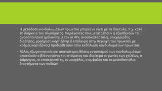  Η μετάδοση κονδυλωμάτων πρωκτού μπορεί να γίνει με τα δάκτυλα, π.χ. κατά
τη διάρκεια του πλυσίματος. Παράγοντες που μετατρέπουν ή εξασθενούν το
ανοσοποιητικό (μόλυνση με τον ιό HIV, ανοσοκαταστολή, σακχαρώδης
διαβήτης, χορήγηση κορτιζόνης ή επάλειψη στην περιοχή του πρωκτού με
κρέμες κορτιζόνης) προδιαθέτουν στην εκδήλωση κονδυλωμάτων πρωκτού.
 Άλλες εξωγεννητικές και σπανιότερες θέσεις εντοπισμού των κονδυλωμάτων
αποτελούν ο βλεννογόνος του στόματος και ιδιαίτερα οι γωνίες των χειλέων, ο
φάρυγγας, οι επιπεφυκότες, οι μασχάλες, ο ομφαλός και τα μεσοδακτύλια
διαστήματα των ποδιών.
 