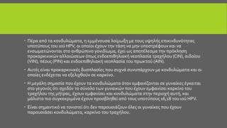  Πέρα από τα κονδυλώματα, η εμμένουσα λοίμωξη με τους υψηλής επικινδυνότητας
υποτύπους του ιού HPV, οι οποίοι έχουν την τάση να μην υποστρέφουν και να
ενσωματώνονται στο ανθρώπινο γονιδίωμα, έχει ως αποτέλεσμα την πρόκληση
προκαρκινικών αλλοιώσεων όπως ενδοεπιθηλιακή νεοπλασία τραχήλου (CIN), αιδοίου
(VIN), πέους (PIN) και ενδοεπιθηλιακή νεοπλασία του πρωκτού (AIN).
 Αυτές είναι προκαρκινικές δυσπλασίες που συχνά συνυπάρχουν με κονδυλώματα και οι
οποίες ενδέχεται να εξελιχθούν σε καρκίνο.
 Η μεγάλη σημασία που έχουν τα κονδυλώματα όταν εμφανίζονται σε γυναίκες έγκειται
στο γεγονός ότι σχεδόν το σύνολο των γυναικών που έχουν εμφανίσει καρκίνο του
τραχήλου της μήτρας, έχουν εμφανίσει και κονδυλώματα στην περιοχή αυτή, και
μάλιστα πιο συγκεκριμένα έχουν προσβληθεί από τους υποτύπους 16,18 του ιού HPV.
 Είναι σημαντικό να τονιστεί ότι δεν παρουσιάζουν όλες οι γυναίκες που έχουν
παρουσιάσει κονδυλώματα, καρκίνο του τραχήλου.
 