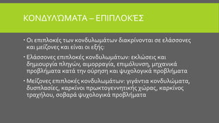 ΚΟΝΔΥΛΏΜΑΤΑ – ΕΠΙΠΛΟΚΈΣ
 Οι επιπλοκές των κονδυλωμάτων διακρίνονται σε ελάσσονες
και μείζονες και είναι οι εξής:
 Ελάσσονες επιπλοκές κονδυλωμάτων: εκλώσεις και
δημιουργία πληγών, αιμορραγία, επιμόλυνση, μηχανικά
προβλήματα κατά την ούρηση και ψυχολογικά προβλήματα
 Μείζονες επιπλοκές κονδυλωμάτων: γιγάντια κονδυλώματα,
δυσπλασίες, καρκίνοι πρωκτογεννητικής χώρας, καρκίνος
τραχήλου, σοβαρά ψυχολογικά προβλήματα
 