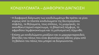 ΚΟΝΔΥΛΏΜΑΤΑ – ΔΙΑΦΟΡΙΚΉ ΔΙΆΓΝΩΣΗ
 Η διαφορική διάγνωση των κονδυλωμάτων θα πρέπει να γίνει
κυρίως από τα πλατέα κονδυλώματα της δευτερογόνου
σύφιλης, τα θηλώματα, τους σπίλους, τις μυρμηκιές, το
ακανθοκυτταρικό καρκίνωμα, τη βλαστική πέμφιγα, το
αφροδίσιο λεμφοκοκκίωμα και τη μολυσματική τέρμινθο.
 Επίσης με κονδυλώματα μοιάζουν και οι μαργαριταροειδείς
βλατίδες του πέους που είναι φυσιολογικοί αδένες γύρω από
τη βάλανο του πέους που μπορεί να διογκώνονται.
 