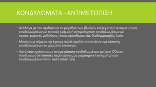 ΚΟΝΔΥΛΏΜΑΤΑ - ΑΝΤΙΜΕΤΏΠΙΣΗ
 Ανάλογα με τον αριθμό και το μέγεθος των βλαβών επιλέγεται η αντιμετώπιση
κονδυλωμάτων με τοπικές κρέμες ή αντιμετώπιση κονδυλωμάτων με
καταστροφικές μεθόδους, όπως κρυοθεραπεία, διαθερμοπηξία, laser.
 Μπορούμε σήμερα να έχουμε πολύ υψηλά ποσοστά αντιμετώπισης
κονδυλωμάτων σε μία μόνο επίσκεψη.
 Αυτό επιτυγχάνεται με αντιμετώπιση κονδυλωμάτων με laser CO2 σε
συνδυασμό σε κάποιες περιπτώσεις με χειρουργική αντιμετώπιση
κονδυλωμάτων όπου αυτό απαιτηθεί.
 