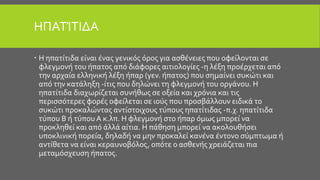 ΗΠΑΤΊΤΙΔΑ
 H ηπατίτιδα είναι ένας γενικός όρος για ασθένειες που οφείλονται σε
φλεγμονή του ήπατος από διάφορες αιτιολογίες -η λέξη προέρχεται από
την αρχαία ελληνική λέξη ήπαρ (γεν. ήπατος) που σημαίνει συκώτι και
από την κατάληξη -ίτις που δηλώνει τη φλεγμονή του οργάνου. Η
ηπατίτιδα διαχωρίζεται συνήθως σε οξεία και χρόνια και τις
περισσότερες φορές οφείλεται σε ιούς που προσβάλλουν ειδικά το
συκώτι προκαλώντας αντίστοιχους τύπους ηπατίτιδας -π.χ. ηπατίτιδα
τύπου Β ή τύπου A κ.λπ. Η φλεγμονή στο ήπαρ όμως μπορεί να
προκληθεί και από άλλά αίτια. Η πάθηση μπορεί να ακολουθήσει
υποκλινική πορεία, δηλαδή να μην προκαλεί κανένα έντονο σύμπτωμα ή
αντίθετα να είναι κεραυνοβόλος, οπότε ο ασθενής χρειάζεται πια
μεταμόσχευση ήπατος.
 
