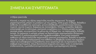 ΣΗΜΕΊΑ ΚΑΙ ΣΥΜΠΤΏΜΑΤΑ
Οξεία ηπατίτιδα
Κλινικά, η πορεία της οξείας ηπατίτιδας ποικίλει σημαντικά.Τα αρχικά
χαρακτηριστικά μπορεί να μοιάζουν με της γρίπης, αλλά χωρίς το βήχα, δηλαδή ο
ασθενής να αισθάνεται κακουχία, γενική αδιαθεσία, μυοσκελετικούς πόνους,
πυρετό, ναυτία ή εμετό, διάρροια και πονοκέφαλο. Επίσης, ανορεξία, ξαφνική
αποστροφή για το κάπνισμα, γαστρικές ενοχλήσεις κ.α. Επίσης μπορεί να έχει
σκούρα ούρα, να κιτρινίζουν τα μάτια και το δέρμα του -να παρουσιάζει δηλαδή
ίκτερο. Σε μερικούς ο γιατρός μπορεί να διαπιστώσει ηπατομεγαλία (διόγκωση
του ήπατος) ή σπληνομεγαλία ή και λεμφαδενοπάθεια. Ενα μικρό ποσοστό
ασθενών με οξεία ηπατίτιδα παρουσιάζει ηπατική ανεπάρκεια, δηλαδή το συκώτι
τους δεν μπορεί να επεξεργαστεί πια καθόλου τις βλαβερές ουσίες που αρχίζουν
πλέον να κυκλοφορούν ανεμπόδιστες στον οργανισμό και να προκαλούν πολύ
σοβαρά συμπτώματα, όπως διανοητική σύγχυση και κώμα. Οταν η κατάσταση
επιδεινώνεται, η μοναδική αντιμετώπιση είναι η μεταμόσχευση ήπατος
 