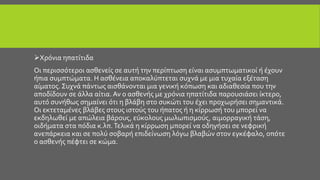 Χρόνια ηπατίτιδα
Οι περισσότεροι ασθενείς σε αυτή την περίπτωση είναι ασυμπτωματικοί ή έχουν
ήπια συμπτώματα. Η ασθένεια αποκαλύπτεται συχνά με μια τυχαία εξέταση
αίματος. Συχνά πάντως αισθάνονται μια γενική κόπωση και αδιαθεσία που την
αποδίδουν σε άλλα αίτια. Αν ο ασθενής με χρόνια ηπατίτιδα παρουσιάσει ίκτερο,
αυτό συνήθως σημαίνει ότι η βλάβη στο συκώτι του έχει προχωρήσει σημαντικά.
Οι εκτεταμένες βλάβες στους ιστούς του ήπατος ή η κίρρωσή του μπορεί να
εκδηλωθεί με απώλεια βάρους, εύκολους μωλωπισμούς, αιμορραγική τάση,
οιδήματα στα πόδια κ.λπ.Τελικά η κίρρωση μπορεί να οδηγήσει σε νεφρική
ανεπάρκεια και σε πολύ σοβαρή επιδείνωση λόγω βλαβών στον εγκέφαλο, οπότε
ο ασθενής πέφτει σε κώμα.
 