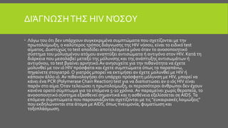 ΔΙΆΓΝΩΣΗΤΗΣ HIV ΝΌΣΟΥ
 Λόγω του ότι δεν υπάρχουν συγκεκριμένα συμπτώματα που σχετίζονται με την
πρωτολοίμωξη, ο καλύτερος τρόπος διάγνωσης της HIV νόσου, είναι το ειδικό test
αίματος. Δυστυχώς το test αποδίδει αποτελέσματα μόνο όταν το ανοσοποιητικό
σύστημα του μολυσμένου ατόμου αναπτύξει αντισώματα ή αντιγόνο στον HIV. Κατά τη
διάρκεια που μεσολαβεί μεταξύ της μόλυνσης και της ανάπτυξης αντισωμάτων ή
αντιγόνου, το test βγαίνει αρνητικό.Αν ανησυχείτε για την πιθανότητα να έχετε
μολυνθεί με τον ιό HIV πρόσφατα και έχετε συμπτώματα όπως τα παραπάνω,
πηγαίνετε στογιατρό.Ο γιατρός μπορεί να εκτιμήσει αν έχετε μολυνθεί με HIV ή
κάποιον άλλο ιό. Αν πιθανολογήσει ότι υπάρχει πρόσφατη μόλυνση με HIV, μπορεί να
κάνει ένα PCR (Polymerase Chain Reaction) test για να διαπιστώσει αν ο ιός HIV είναι
παρόν στο αίμα.Όταν τελειώσει η πρωτολοίμωξη, οι περισσότεροι άνθρωποι δεν έχουν
κανένα ορατό σύμπτωμα για τα επόμενα 5-10 χρόνια.Αν παραμείνει χωρίς θεραπεία, το
ανοσοποιητικό σύστημα εξασθενεί σημαντικά και η ασθένεια εξελίσσεται σε AIDS.Τα
επόμενα συμπτώματα που παρουσιάζονται σχετίζονται με τις "ευκαιριακές λοιμώξεις"
που εκδηλώνονται στα άτομα μεAIDS, όπως πνευμονία, φυματίωση και
τοξοπλάσμωση.
 