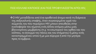ΠΩΣ ΚΟΛΛΆΕΙ ΚΆΠΟΙΟΣ (ΚΑΙ ΠΩΣ ΠΡΟΦΥΛΆΣΣΕΤΑΙ ΑΠΌ) HIV;
Ο HIV μεταδίδεται από ένα οροθετικό άτομο κατά τη διάρκεια
της σεξουαλικής επαφής, όταν συγκεκριμένα υγρά του
σώματός του που περιέχουν HIV μπουν απευθείας στην
κυκλοφορία του αίματος ενός άλλου ατόμου μέσω μιας
βλεννογόνου μεμβράνης (π.χ. το εσωτερικό του ορθού και του
κόλπου, το άνοιγμα του πέους και του στόματος) ή μέσω ενός
κατεστραμμένου ιστού ή με μια σύριγγα ή από την μητέρα
προς το έμβρυο.
 