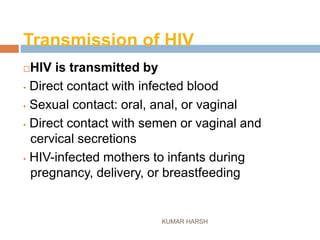 Transmission of HIV
KUMAR HARSH
HIV is transmitted by
• Direct contact with infected blood
• Sexual contact: oral, anal, or vaginal
• Direct contact with semen or vaginal and
cervical secretions
• HIV-infected mothers to infants during
pregnancy, delivery, or breastfeeding
 