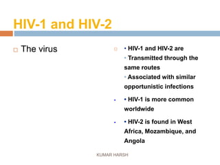 HIV-1 and HIV-2
 The virus  • HIV-1 and HIV-2 are
• Transmitted through the
same routes
• Associated with similar
opportunistic infections
 • HIV-1 is more common
worldwide
 • HIV-2 is found in West
Africa, Mozambique, and
Angola
KUMAR HARSH
 