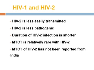 HIV-1 and HIV-2
• HIV-2 is less easily transmitted
• HIV-2 is less pathogenic
• Duration of HIV-2 infection is shorter
• MTCT is relatively rare with HIV-2
• MTCT of HIV-2 has not been reported from
India
 