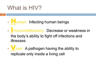 What is HIV?
3
• Human: Infecting human beings
• Immunodeficiency: Decrease or weakness in
the body’s ability to fight off infections and
illnesses
• Virus: A pathogen having the ability to
replicate only inside a living cell
 