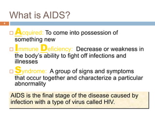 What is AIDS?
4
 Acquired: To come into possession of
something new
 Immune Deficiency: Decrease or weakness in
the body’s ability to fight off infections and
illnesses
 Syndrome: A group of signs and symptoms
that occur together and characterize a particular
abnormality
AIDS is the final stage of the disease caused by
infection with a type of virus called HIV.
 