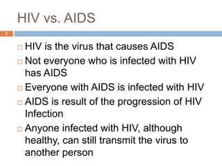 HIV vs. AIDS
5
 HIV is the virus that causes AIDS
 Not everyone who is infected with HIV
has AIDS
 Everyone with AIDS is infected with HIV
 AIDS is result of the progression of HIV
Infection
 Anyone infected with HIV, although
healthy, can still transmit the virus to
another person
 