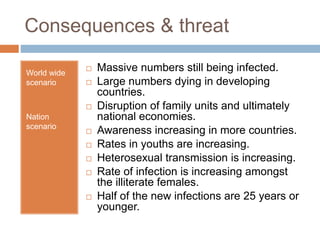 Consequences & threat
World wide
scenario
Nation
scenario
 Massive numbers still being infected.
 Large numbers dying in developing
countries.
 Disruption of family units and ultimately
national economies.
 Awareness increasing in more countries.
 Rates in youths are increasing.
 Heterosexual transmission is increasing.
 Rate of infection is increasing amongst
the illiterate females.
 Half of the new infections are 25 years or
younger.
 