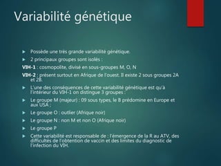 Variabilité génétique
 Possède une très grande variabilité génétique.
 2 principaux groupes sont isolés :
VIH-1 : cosmopolite, divisé en sous-groupes M, O, N
VIH-2 : présent surtout en Afrique de l’ouest. Il existe 2 sous groupes 2A
et 2B.
 L’une des conséquences de cette variabilité génétique est qu’à
l’intérieur du VIH-1 on distingue 3 groupes :
 Le groupe M (majeur) : 09 sous types, le B prédomine en Europe et
aux USA ;
 Le groupe O : outlier (Afrique noir)
 Le groupe N : non M et non O (Afrique noir)
 Le groupe P
 Cette variabilité est responsable de : l’émergence de la R au ATV, des
difficultés de l’obtention de vaccin et des limites du diagnostic de
l’infection du VIH.
 