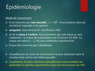 Épidémiologie
Mode de transmission
 Il est transmis par voie sexuelle, >>> IST : virus présents dans les
sécrétions vaginales et le sperme
 sanguine, (toxicomanie IV, transfusion, AES)
 et de la mère à l’enfant. Accouchement par voie basse et sans
traitement : le risque de transmission est d’environ 10-40%. Ce
risque est réduit à ~ 1-2% sous traitement antirétroviral.
 Il peut être transmis par l’allaitement
 Actuellement, le mode de transmission le plus important dans le
monde entier est la voie hétérosexuelle
 La présence d’autres infections sexuellement transmissibles (en
particulier la syphilis) augmente le risque de transmission du VIH.
 