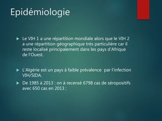 Epidémiologie
 Le VIH 1 a une répartition mondiale alors que le VIH 2
a une répartition géographique très particulière car il
reste localisé principalement dans les pays d’Afrique
de l’Ouest.
 L’Algérie est un pays à faible prévalence par l’infection
VIH/SIDA.
 De 1985 à 2013 : on à recensé 6798 cas de séropositifs
avec 650 cas en 2013 ;
 