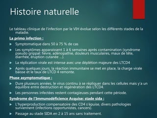Histoire naturelle
Le tableau clinique de l’infection par le VIH évolue selon les différents stades de la
maladie.
La primo infection :
 Symptomatique dans 50 à 75 % de cas
 Les symptômes apparaissent 1 à 6 semaines après contamination (syndrome
pseudo grippal: fièvre, adénopathie, douleurs musculaires, maux de tête,
diarrhée, éruption cutanée …).
 La réplication virale est intense avec une déplétion majeure des LTCD4
 Après quelques jours, la réaction immunitaire se met en place, la charge virale
baisse et le taux de LTCD 4 remonte.
Phase asymptomatique :
 Dure plusieurs années, le virus continu à se répliquer dans les cellules mais y’a un
équilibre entre destruction et régénération des LTCD4.
 Les personnes infectées restent contagieuses pendant cette période.
Syndrome de l’Immunodéficience Acquise: stade sida :
 L’hyperproduction compensatoire des CD4 s’épuise, divers pathologies
surviennent (infections opportunistes, cancers).
 Passage au stade SIDA en 2 à 15 ans sans traitement.
 