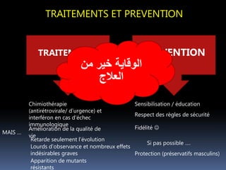 TRAITEMENTS ET PREVENTION
PREVENTIONTRAITEMENTS
Si pas possible ….
Amélioration de la qualité de
vie
MAIS …
Retarde seulement l’évolution
Lourds d’observance et nombreux effets
indésirables graves
Apparition de mutants
résistants
Sensibilisation / éducation
Respect des règles de sécurité
Fidélité 
Chimiothérapie
(antirétrovirale/ d’urgence) et
interféron en cas d’échec
immunologique
Protection (préservatifs masculins)
‫من‬ ‫خير‬ ‫الوقاية‬
‫العالج‬
 