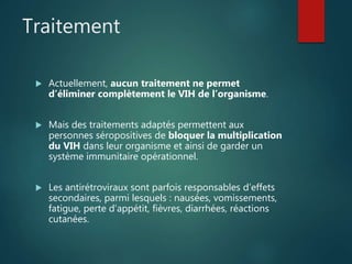 Traitement
 Actuellement, aucun traitement ne permet
d’éliminer complètement le VIH de l’organisme.
 Mais des traitements adaptés permettent aux
personnes séropositives de bloquer la multiplication
du VIH dans leur organisme et ainsi de garder un
système immunitaire opérationnel.
 Les antirétroviraux sont parfois responsables d’effets
secondaires, parmi lesquels : nausées, vomissements,
fatigue, perte d’appétit, fièvres, diarrhées, réactions
cutanées.
 