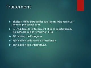 Traitement
 plusieurs cibles potentielles aux agents thérapeutiques
dont les principales sont :
 1) inhibition de l’attachement et de la pénétration du
virus dans la cellule (récepteurs CD4)
 2) Inhibition de l’intégrase.
 3) Inhibition de la reverse transcriptase.
 4) Inhibition de l’anti protéase.
 