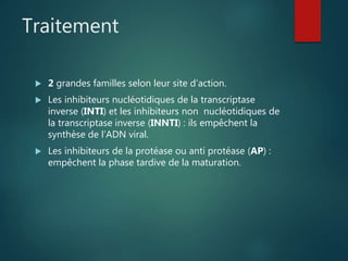 Traitement
 2 grandes familles selon leur site d’action.
 Les inhibiteurs nucléotidiques de la transcriptase
inverse (INTI) et les inhibiteurs non nucléotidiques de
la transcriptase inverse (INNTI) : ils empêchent la
synthèse de l’ADN viral.
 Les inhibiteurs de la protéase ou anti protéase (AP) :
empêchent la phase tardive de la maturation.
 