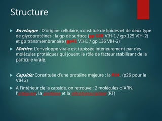Structure
 Enveloppe : D’origine cellulaire, constitué de lipides et de deux type
de glycoprotéines : la gp de surface (gp 120 VIH-1 / gp 125 VIH-2)
et gp transmembranaire (gp41 VIH1 / gp 136 VIH-2)
 Matrice: L’enveloppe virale est tapissée intérieurement par des
molécules protéiques qui jouent le rôle de facteur stabilisant de la
particule virale.
 Capside: Constituée d’une protéine majeure : la P24. (p26 pour le
VIH 2)
 A l’intérieur de la capside, on retrouve : 2 molécules d’ARN,
l’intégrase, la protéase et la rétrotranscriptase (RT)
 