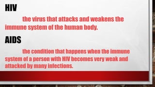 HIV
the virus that attacks and weakens the
immune system of the human body.
AIDS
the condition that happens when the immune
system of a person with HIV becomes very weak and
attacked by many infections.
 