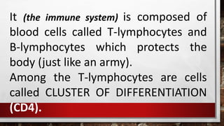 It (the immune system) is composed of
blood cells called T-lymphocytes and
B-lymphocytes which protects the
body (just like an army).
Among the T-lymphocytes are cells
called CLUSTER OF DIFFERENTIATION
(CD4).
 